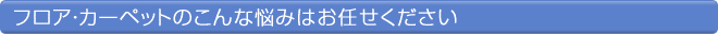 フロア・カーペットのこんな悩みはお任せください