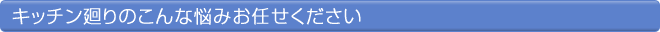 キッチン廻りのこんな悩みお任せください
